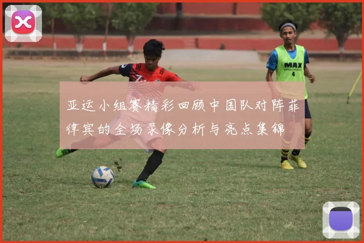 亚运小组赛精彩回顾中国队对阵菲律宾的全场录像分析与亮点集锦