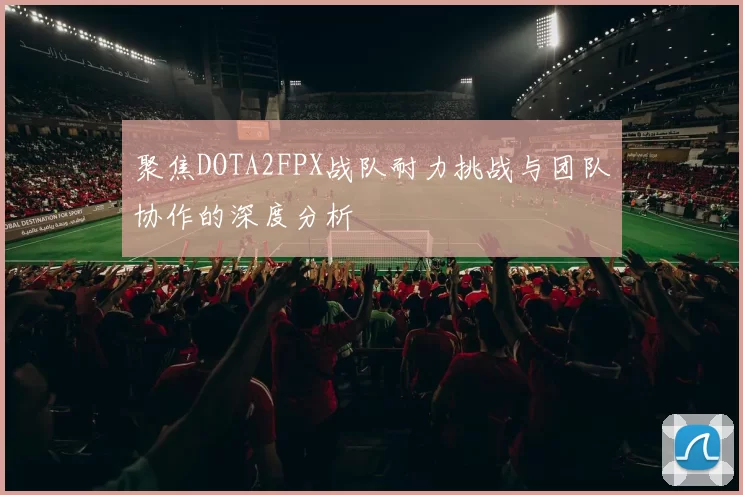 聚焦DOTA2FPX战队耐力挑战与团队协作的深度分析