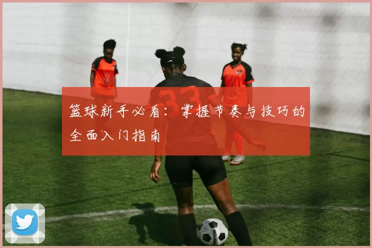 篮球新手必看：掌握节奏与技巧的全面入门指南