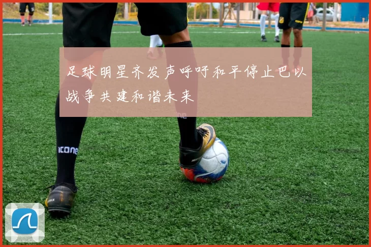 足球明星齐发声呼吁和平停止巴以战争共建和谐未来