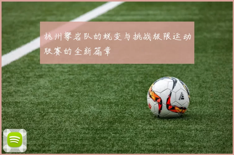 杭州攀岩队的蜕变与挑战极限运动联赛的全新篇章