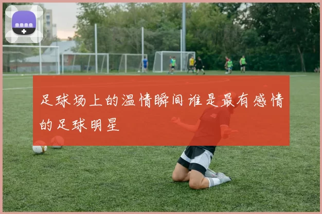足球场上的温情瞬间谁是最有感情的足球明星