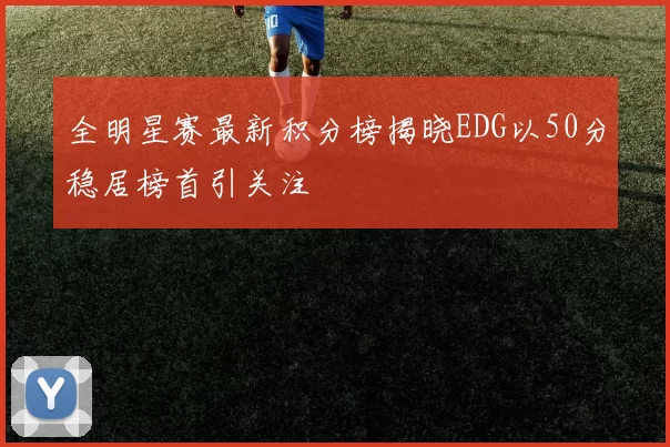 全明星赛最新积分榜揭晓EDG以50分稳居榜首引关注