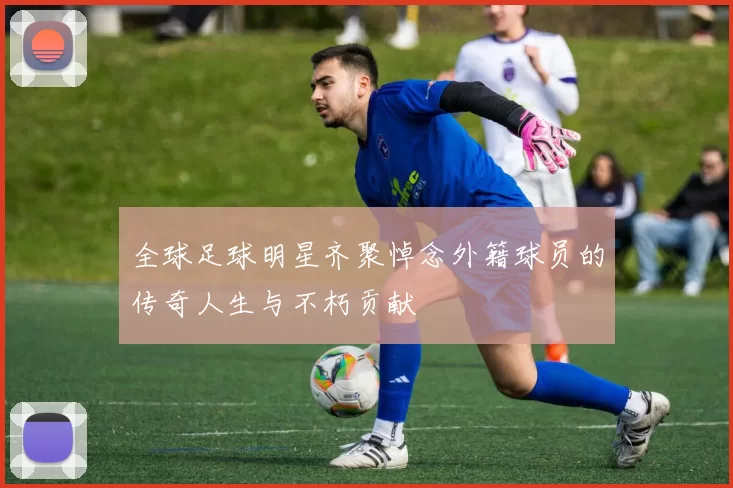 全球足球明星齐聚悼念外籍球员的传奇人生与不朽贡献