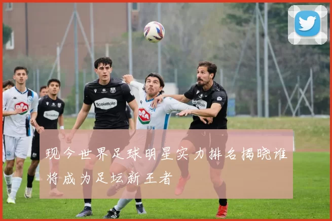 现今世界足球明星实力排名揭晓谁将成为足坛新王者