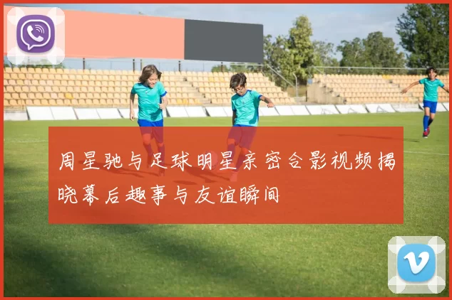 周星驰与足球明星亲密合影视频揭晓幕后趣事与友谊瞬间
