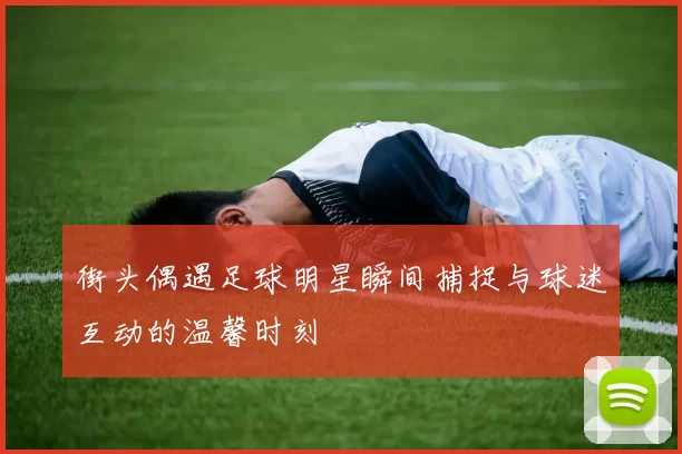街头偶遇足球明星瞬间捕捉与球迷互动的温馨时刻