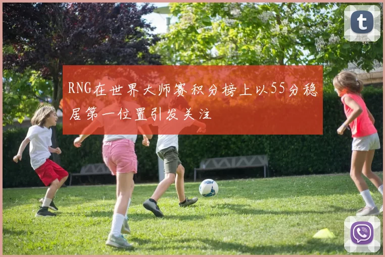 RNG在世界大师赛积分榜上以55分稳居第一位置引发关注