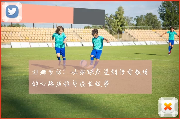刘娜专访：从排球新星到传奇教练的心路历程与成长故事