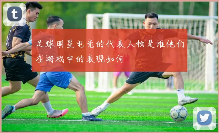 足球明星电竞的代表人物是谁他们在游戏中的表现如何