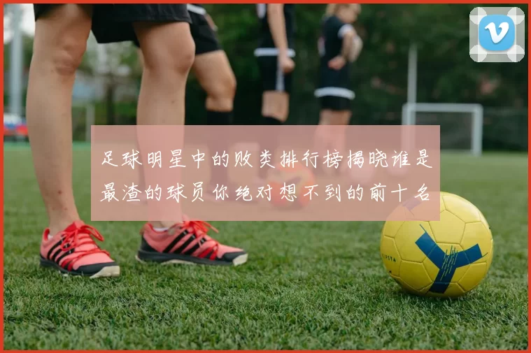 足球明星中的败类排行榜揭晓谁是最渣的球员你绝对想不到的前十名