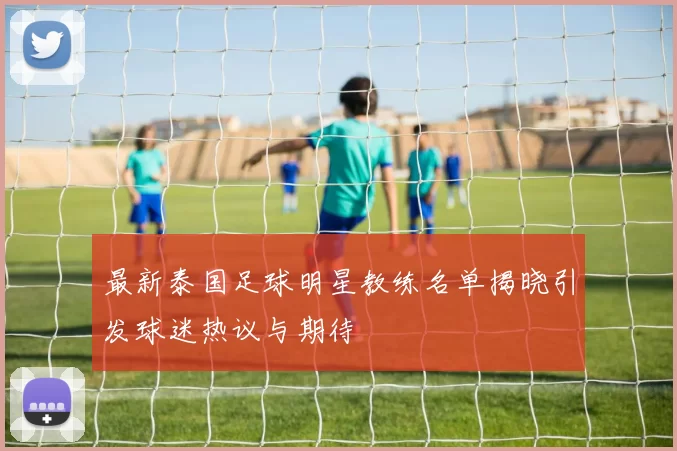 最新泰国足球明星教练名单揭晓引发球迷热议与期待