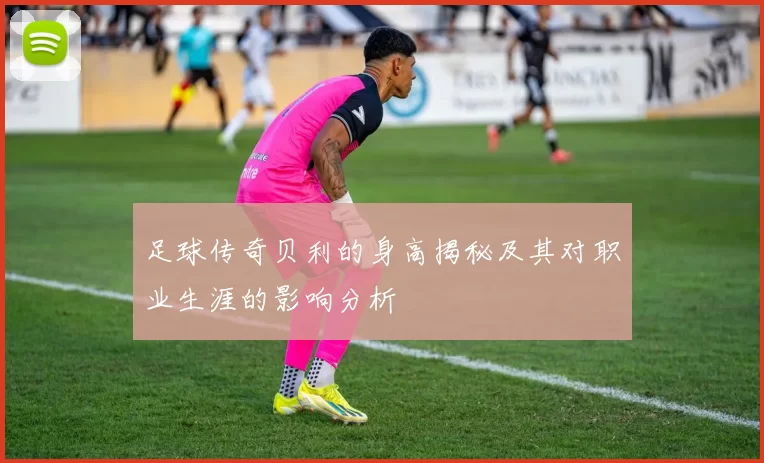 足球传奇贝利的身高揭秘及其对职业生涯的影响分析