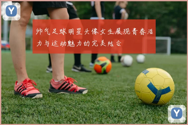 帅气足球明星头像女生展现青春活力与运动魅力的完美结合