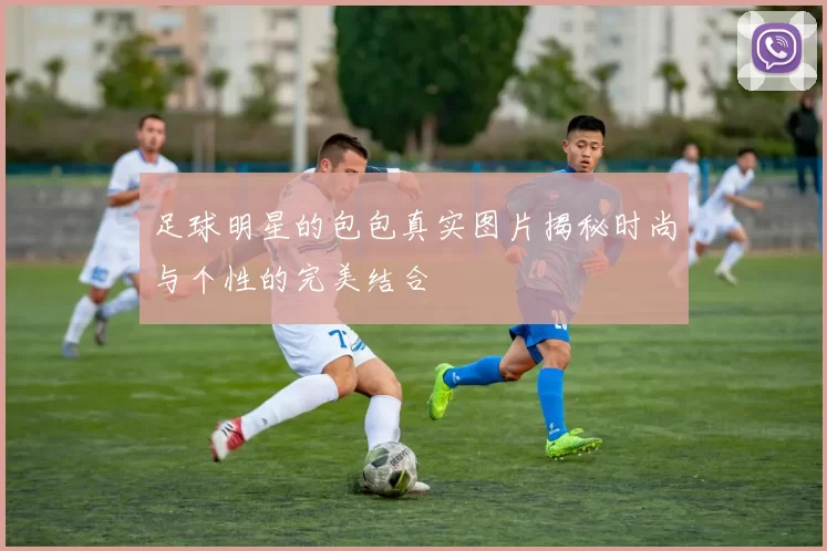 足球明星的包包真实图片揭秘时尚与个性的完美结合