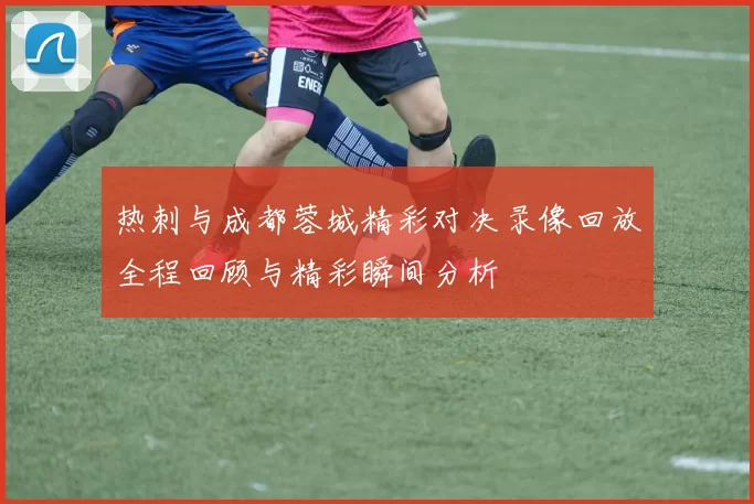 热刺与成都蓉城精彩对决录像回放全程回顾与精彩瞬间分析