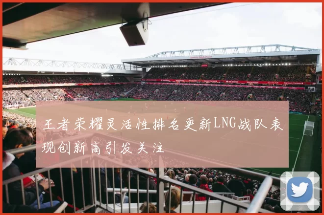 王者荣耀灵活性排名更新LNG战队表现创新高引发关注