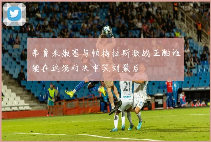 弗鲁米嫩塞与帕梅拉斯激战正酣谁能在这场对决中笑到最后