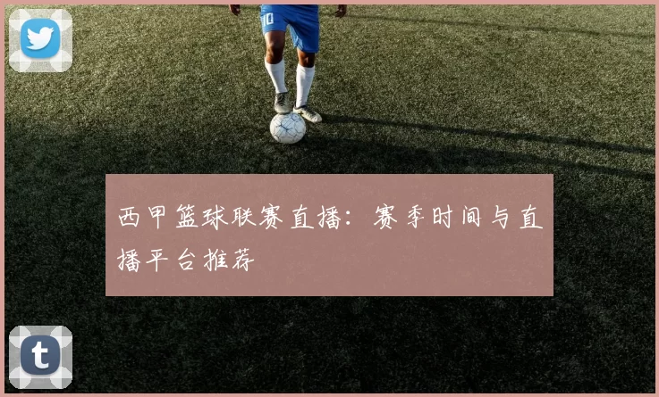 西甲篮球联赛直播：赛季时间与直播平台推荐