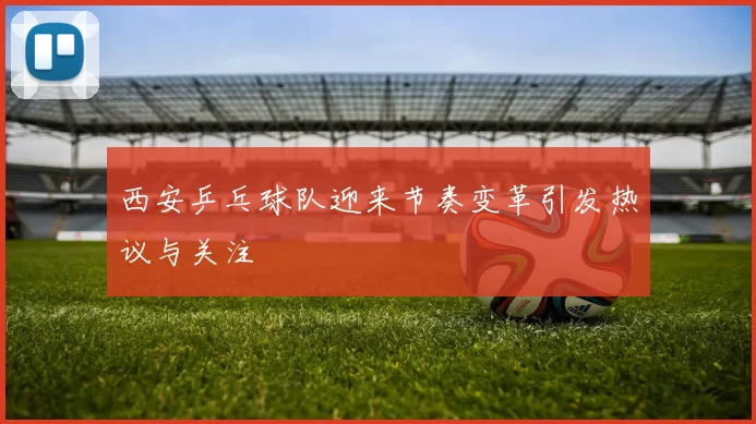 西安乒乓球队迎来节奏变革引发热议与关注
