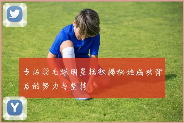 专访羽毛球明星杨敏揭秘她成功背后的努力与坚持