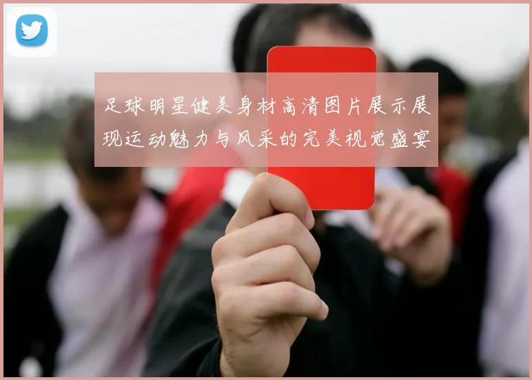 足球明星健美身材高清图片展示展现运动魅力与风采的完美视觉盛宴