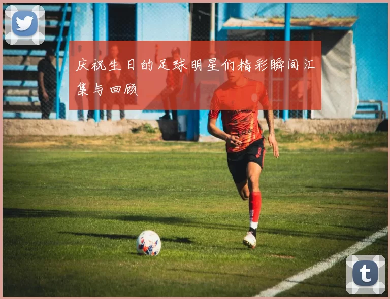 庆祝生日的足球明星们精彩瞬间汇集与回顾